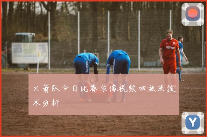 火箭队今日比赛录像视频回放及技术分析