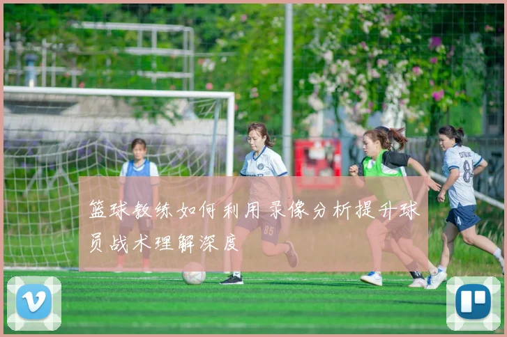 篮球教练如何利用录像分析提升球员战术理解深度