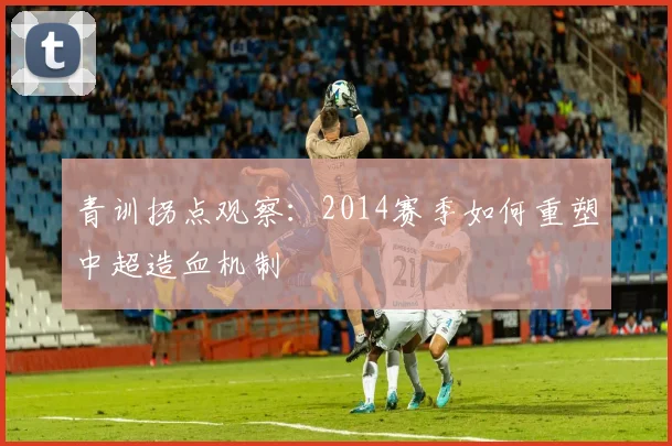 青训拐点观察：2014赛季如何重塑中超造血机制
