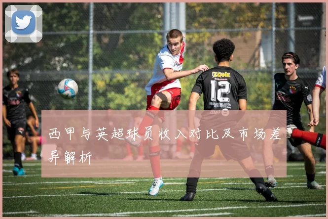 西甲与英超球员收入对比及市场差异解析