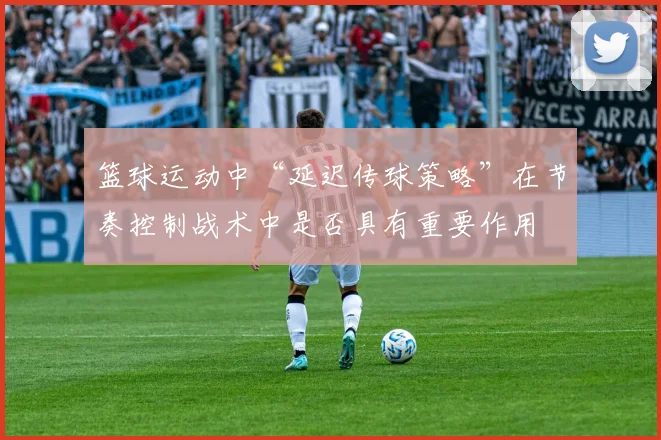 篮球运动中“延迟传球策略”在节奏控制战术中是否具有重要作用