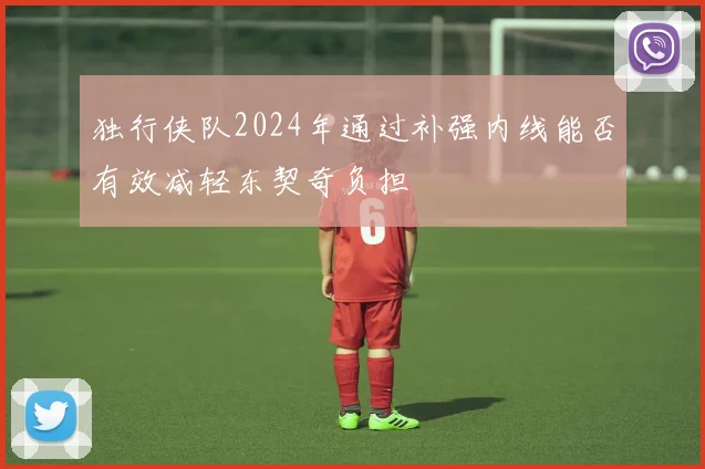 独行侠队2024年通过补强内线能否有效减轻东契奇负担
